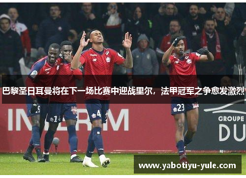 巴黎圣日耳曼将在下一场比赛中迎战里尔，法甲冠军之争愈发激烈