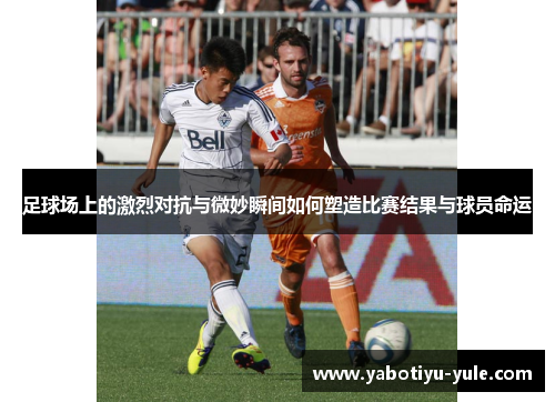 足球场上的激烈对抗与微妙瞬间如何塑造比赛结果与球员命运