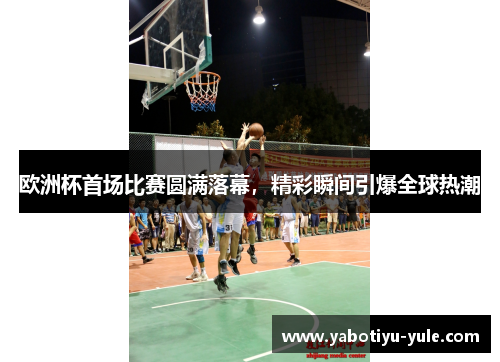 欧洲杯首场比赛圆满落幕，精彩瞬间引爆全球热潮