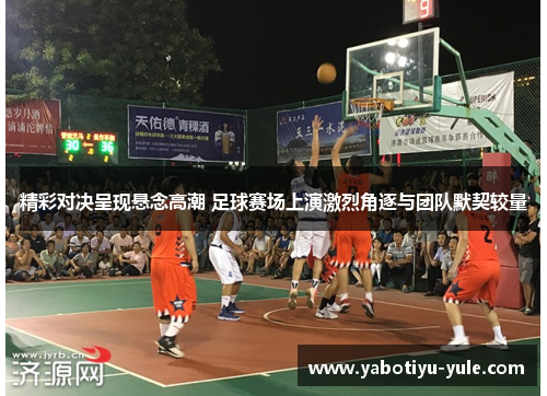 精彩对决呈现悬念高潮 足球赛场上演激烈角逐与团队默契较量