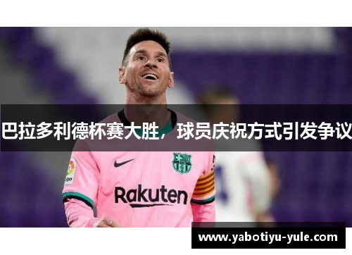 巴拉多利德杯赛大胜，球员庆祝方式引发争议