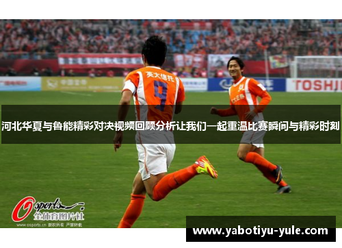 河北华夏与鲁能精彩对决视频回顾分析让我们一起重温比赛瞬间与精彩时刻