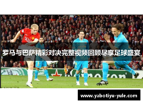 罗马与巴萨精彩对决完整视频回顾尽享足球盛宴