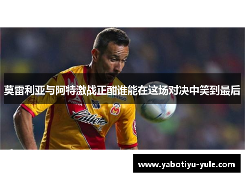 莫雷利亚与阿特激战正酣谁能在这场对决中笑到最后