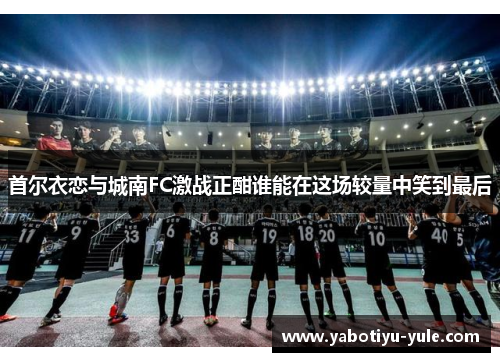 首尔衣恋与城南FC激战正酣谁能在这场较量中笑到最后