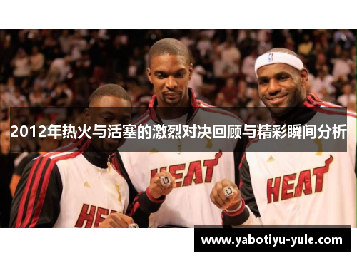 2012年热火与活塞的激烈对决回顾与精彩瞬间分析
